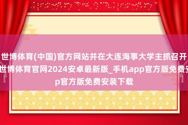 世博体育(中国)官方网站并在大连海事大学主抓召开茶话会-世博体育官网2024安卓最新版_手机app官方版免费安装下载