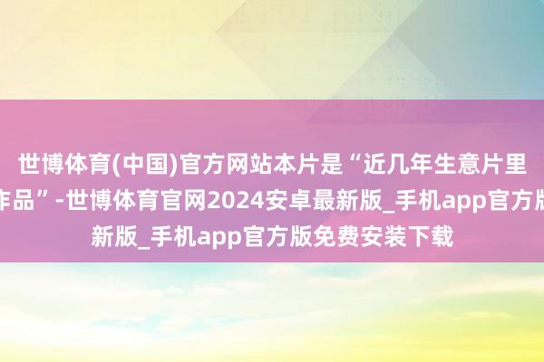 世博体育(中国)官方网站本片是“近几年生意片里排前几的优秀作品”-世博体育官网2024安卓最新版_手机app官方版免费安装下载