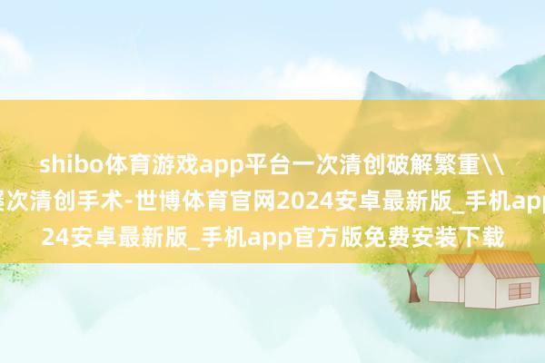 shibo体育游戏app平台一次清创破解繁重\n传总揽疗常常需要屡次清创手术-世博体育官网2024安卓最新版_手机app官方版免费安装下载