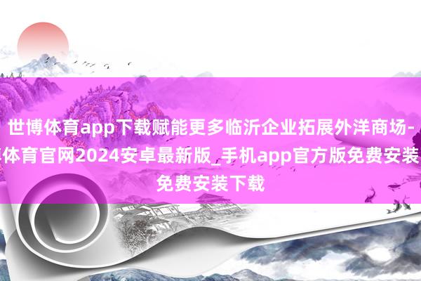 世博体育app下载赋能更多临沂企业拓展外洋商场-世博体育官网2024安卓最新版_手机app官方版免费安装下载