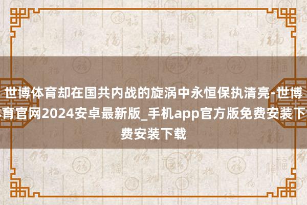 世博体育却在国共内战的旋涡中永恒保执清亮-世博体育官网2024安卓最新版_手机app官方版免费安装下载