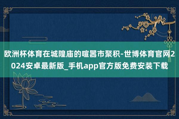 欧洲杯体育在城隍庙的喧嚣市聚积-世博体育官网2024安卓最新版_手机app官方版免费安装下载