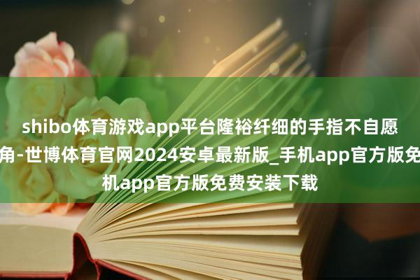 shibo体育游戏app平台隆裕纤细的手指不自愿地绞紧了衣角-世博体育官网2024安卓最新版_手机app官方版免费安装下载