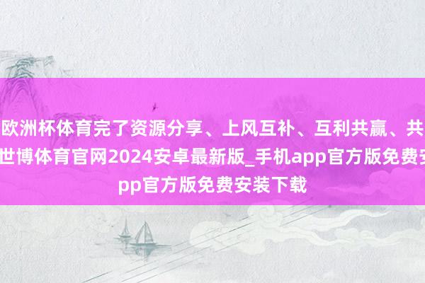 欧洲杯体育完了资源分享、上风互补、互利共赢、共同发展-世博体育官网2024安卓最新版_手机app官方版免费安装下载