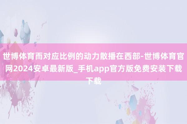 世博体育而对应比例的动力散播在西部-世博体育官网2024安卓最新版_手机app官方版免费安装下载