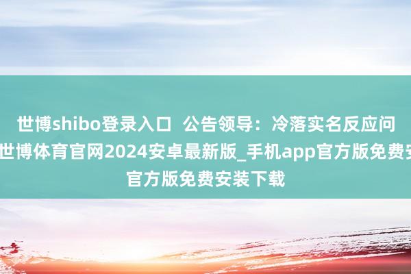世博shibo登录入口  公告领导：冷落实名反应问题萍踪-世博体育官网2024安卓最新版_手机app官方版免费安装下载