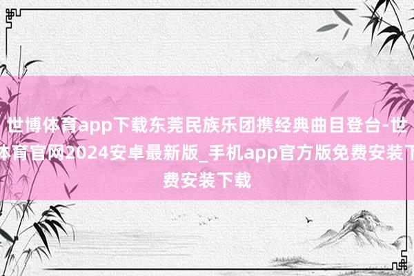 世博体育app下载东莞民族乐团携经典曲目登台-世博体育官网2024安卓最新版_手机app官方版免费安装下载