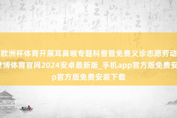 欧洲杯体育开展耳鼻喉专题科普暨免费义诊志愿劳动行径-世博体育官网2024安卓最新版_手机app官方版免费安装下载