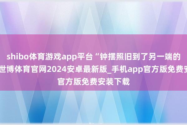 shibo体育游戏app平台“钟摆照旧到了另一端的顶点”-世博体育官网2024安卓最新版_手机app官方版免费安装下载