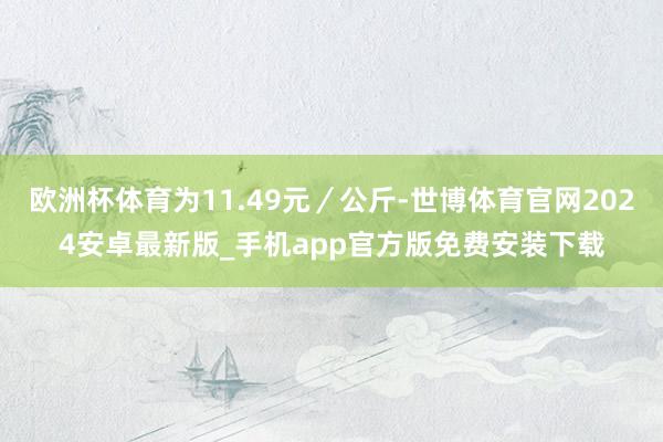 欧洲杯体育为11.49元／公斤-世博体育官网2024安卓最新版_手机app官方版免费安装下载