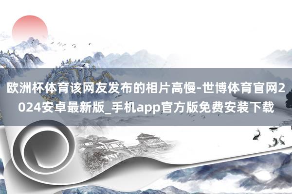 欧洲杯体育该网友发布的相片高慢-世博体育官网2024安卓最新版_手机app官方版免费安装下载
