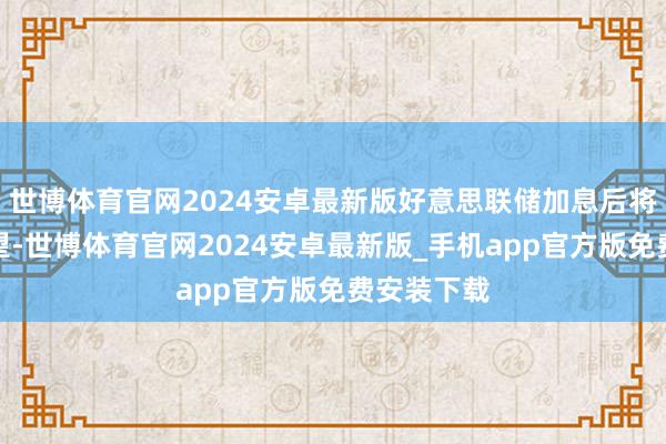 世博体育官网2024安卓最新版好意思联储加息后将重回不雅望-世博体育官网2024安卓最新版_手机app官方版免费安装下载