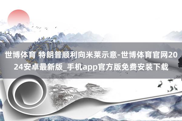 世博体育 特朗普顺利向米莱示意-世博体育官网2024安卓最新版_手机app官方版免费安装下载