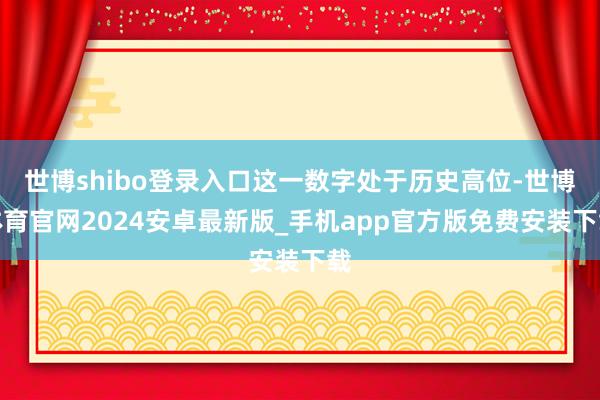 世博shibo登录入口这一数字处于历史高位-世博体育官网2024安卓最新版_手机app官方版免费安装下载