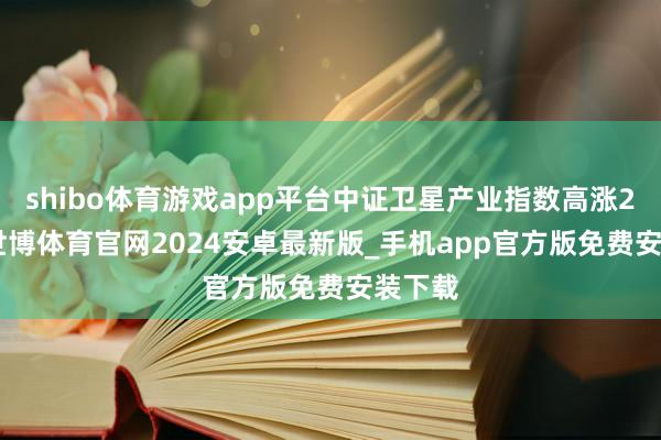 shibo体育游戏app平台中证卫星产业指数高涨2.8%-世博体育官网2024安卓最新版_手机app官方版免费安装下载