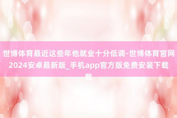世博体育最近这些年他就业十分低调-世博体育官网2024安卓最新版_手机app官方版免费安装下载