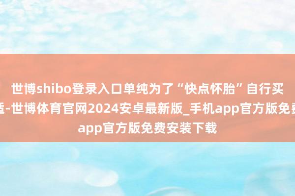 世博shibo登录入口单纯为了“快点怀胎”自行买药并不对适-世博体育官网2024安卓最新版_手机app官方版免费安装下载