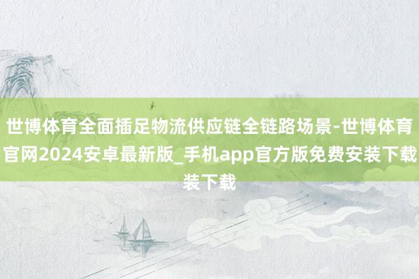 世博体育全面插足物流供应链全链路场景-世博体育官网2024安卓最新版_手机app官方版免费安装下载