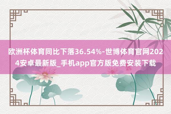 欧洲杯体育同比下落36.54%-世博体育官网2024安卓最新版_手机app官方版免费安装下载