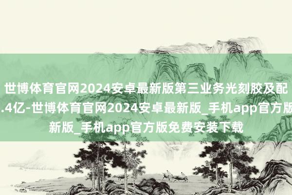 世博体育官网2024安卓最新版第三业务光刻胶及配套试剂营收15.4亿-世博体育官网2024安卓最新版_手机app官方版免费安装下载