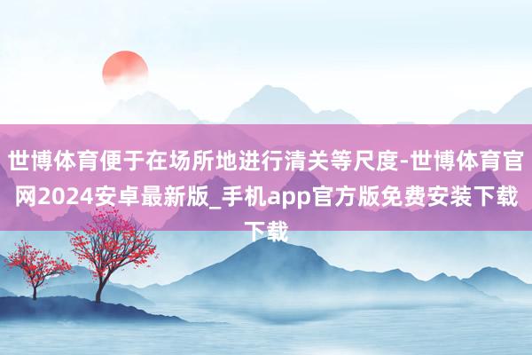 世博体育便于在场所地进行清关等尺度-世博体育官网2024安卓最新版_手机app官方版免费安装下载