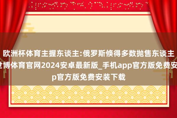 欧洲杯体育主握东谈主:俄罗斯倏得多数抛售东谈主民币-世博体育官网2024安卓最新版_手机app官方版免费安装下载