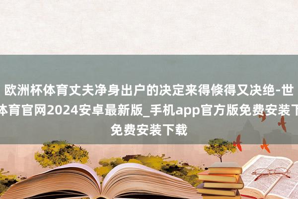 欧洲杯体育丈夫净身出户的决定来得倏得又决绝-世博体育官网2024安卓最新版_手机app官方版免费安装下载