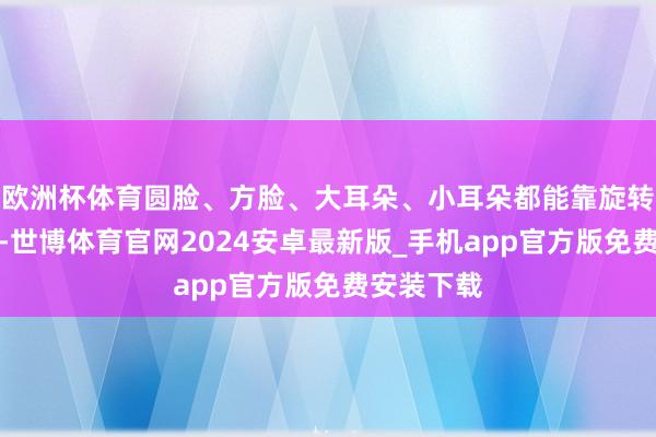 欧洲杯体育圆脸、方脸、大耳朵、小耳朵都能靠旋转调养适配-世博体育官网2024安卓最新版_手机app官方版免费安装下载