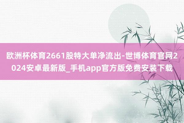 欧洲杯体育2661股特大单净流出-世博体育官网2024安卓最新版_手机app官方版免费安装下载