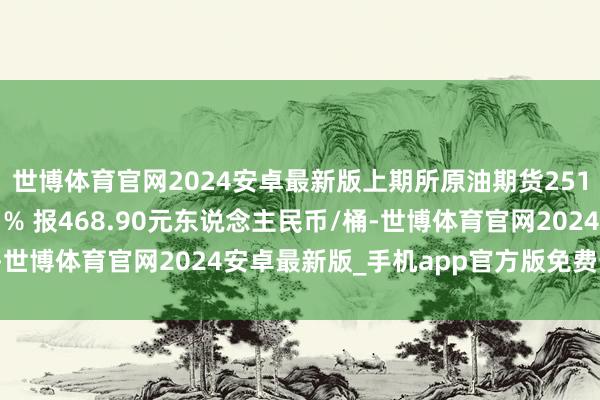 世博体育官网2024安卓最新版上期所原油期货2512合约夜盘收涨2.11% 报468.90元东说念主民币/桶-世博体育官网2024安卓最新版_手机app官方版免费安装下载