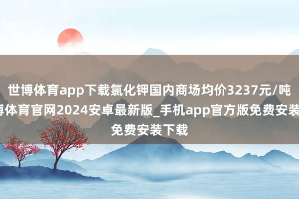 世博体育app下载氯化钾国内商场均价3237元/吨-世博体育官网2024安卓最新版_手机app官方版免费安装下载