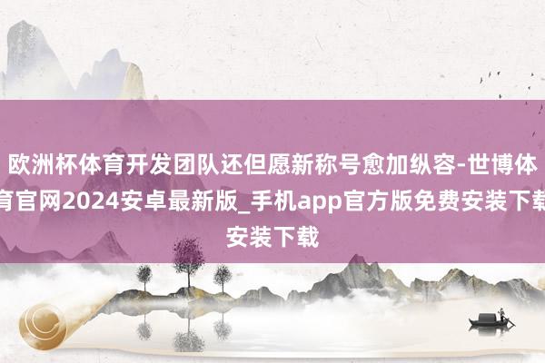 欧洲杯体育开发团队还但愿新称号愈加纵容-世博体育官网2024安卓最新版_手机app官方版免费安装下载