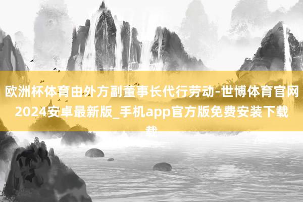 欧洲杯体育由外方副董事长代行劳动-世博体育官网2024安卓最新版_手机app官方版免费安装下载