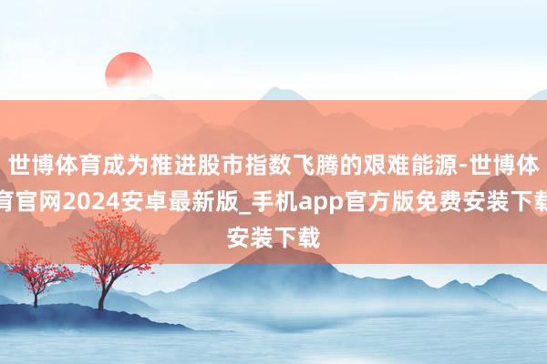 世博体育成为推进股市指数飞腾的艰难能源-世博体育官网2024安卓最新版_手机app官方版免费安装下载