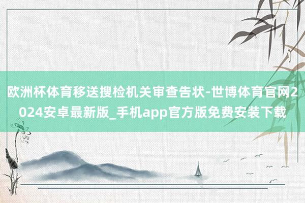 欧洲杯体育移送搜检机关审查告状-世博体育官网2024安卓最新版_手机app官方版免费安装下载