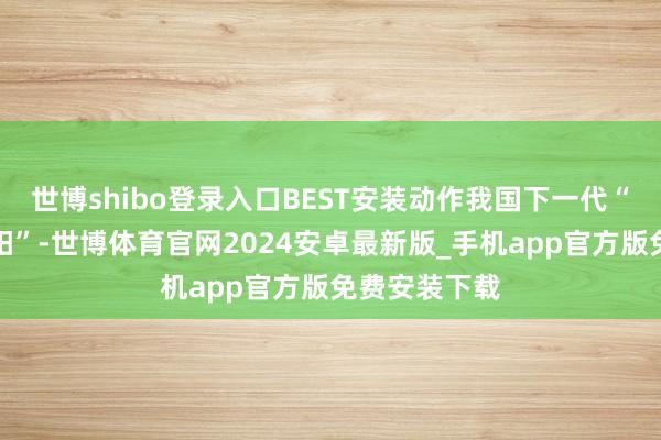 世博shibo登录入口BEST安装动作我国下一代“东谈主造太阳”-世博体育官网2024安卓最新版_手机app官方版免费安装下载