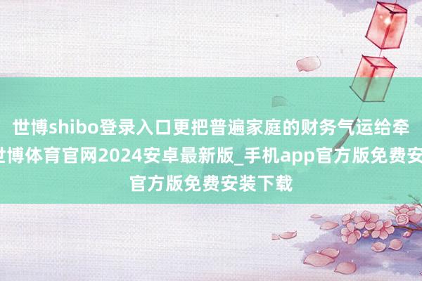 世博shibo登录入口更把普遍家庭的财务气运给牵动了-世博体育官网2024安卓最新版_手机app官方版免费安装下载