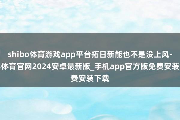 shibo体育游戏app平台拓日新能也不是没上风-世博体育官网2024安卓最新版_手机app官方版免费安装下载