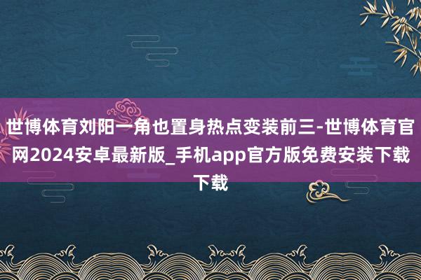 世博体育刘阳一角也置身热点变装前三-世博体育官网2024安卓最新版_手机app官方版免费安装下载