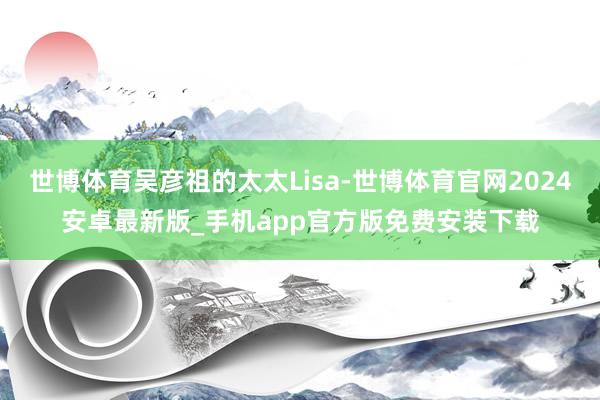 世博体育吴彦祖的太太Lisa-世博体育官网2024安卓最新版_手机app官方版免费安装下载