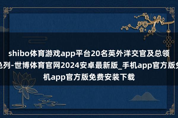 shibo体育游戏app平台20名英外洋交官及总领事将离开以色列-世博体育官网2024安卓最新版_手机app官方版免费安装下载