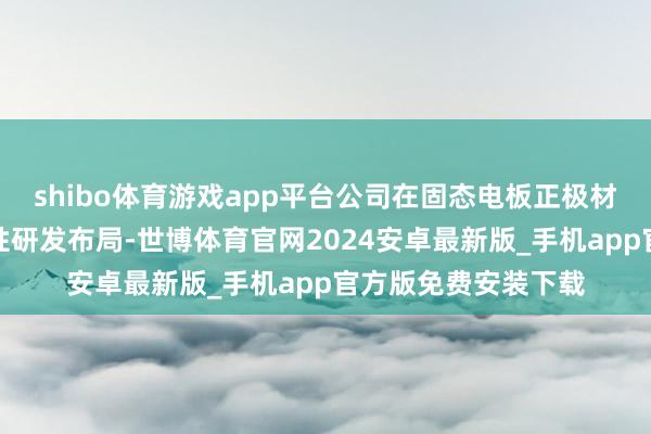 shibo体育游戏app平台公司在固态电板正极材料限制进行了前瞻性研发布局-世博体育官网2024安卓最新版_手机app官方版免费安装下载