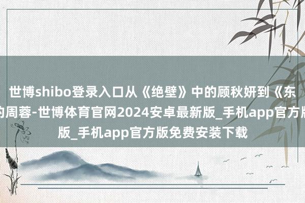 世博shibo登录入口从《绝壁》中的顾秋妍到《东说念主世间》的周蓉-世博体育官网2024安卓最新版_手机app官方版免费安装下载