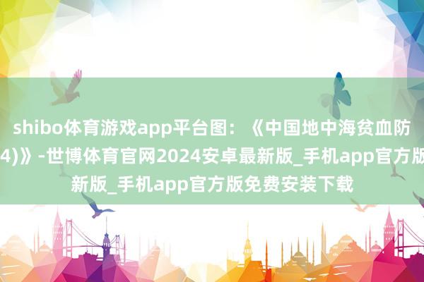 shibo体育游戏app平台图：《中国地中海贫血防治蓝皮书(2024)》-世博体育官网2024安卓最新版_手机app官方版免费安装下载