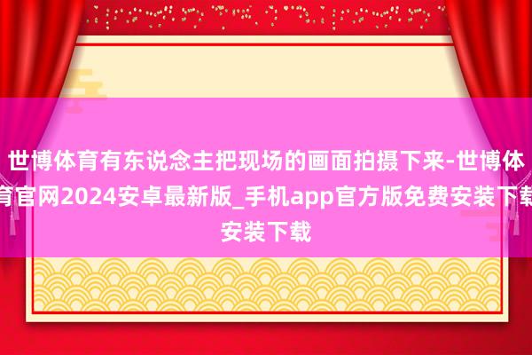 世博体育有东说念主把现场的画面拍摄下来-世博体育官网2024安卓最新版_手机app官方版免费安装下载