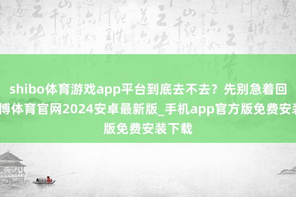 shibo体育游戏app平台到底去不去？先别急着回复-世博体育官网2024安卓最新版_手机app官方版免费安装下载
