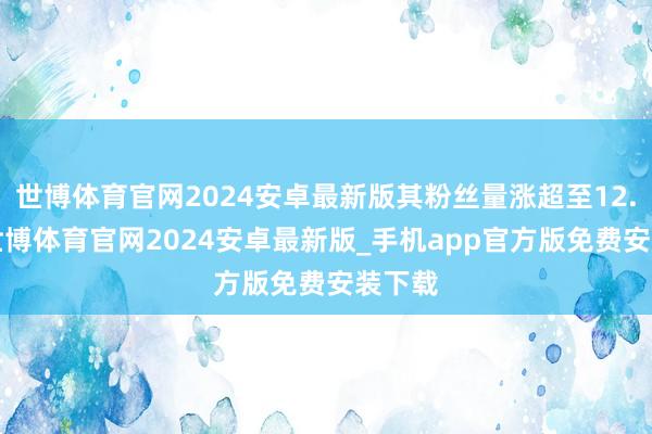 世博体育官网2024安卓最新版其粉丝量涨超至12.2万-世博体育官网2024安卓最新版_手机app官方版免费安装下载