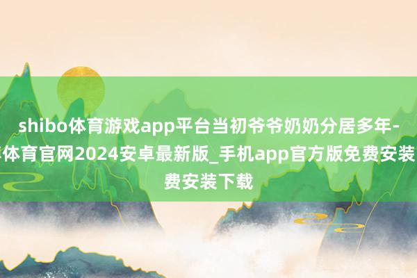 shibo体育游戏app平台当初爷爷奶奶分居多年-世博体育官网2024安卓最新版_手机app官方版免费安装下载