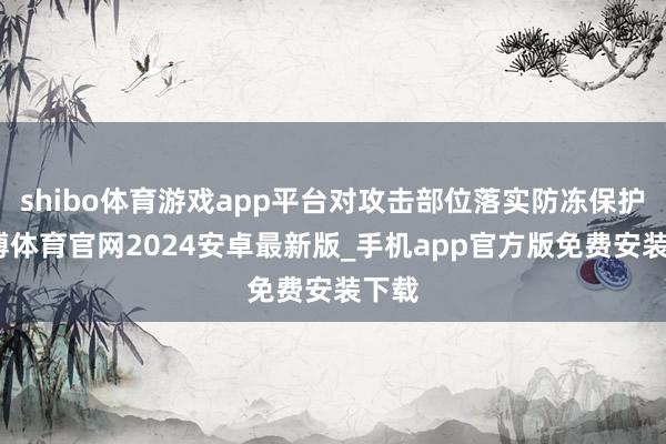 shibo体育游戏app平台对攻击部位落实防冻保护-世博体育官网2024安卓最新版_手机app官方版免费安装下载