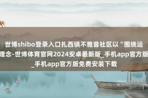 世博shibo登录入口扎西镇不雅音社区以“围绕运营作念盘算”理念-世博体育官网2024安卓最新版_手机app官方版免费安装下载